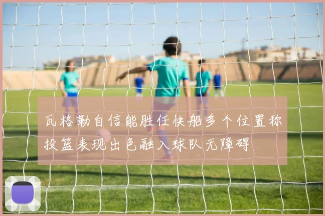 瓦格勒自信能胜任快船多个位置称投篮表现出色融入球队无障碍