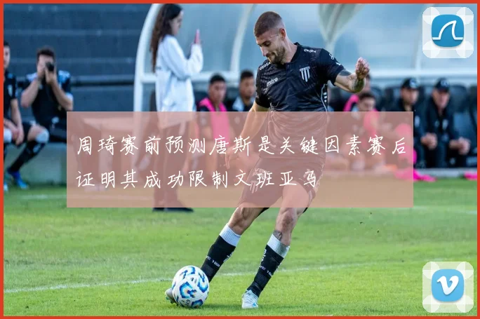 周琦赛前预测唐斯是关键因素赛后证明其成功限制文班亚马