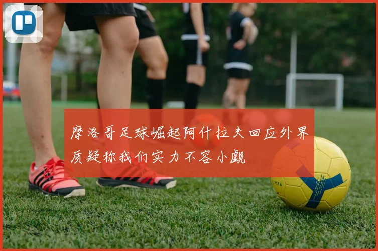 摩洛哥足球崛起阿什拉夫回应外界质疑称我们实力不容小觑