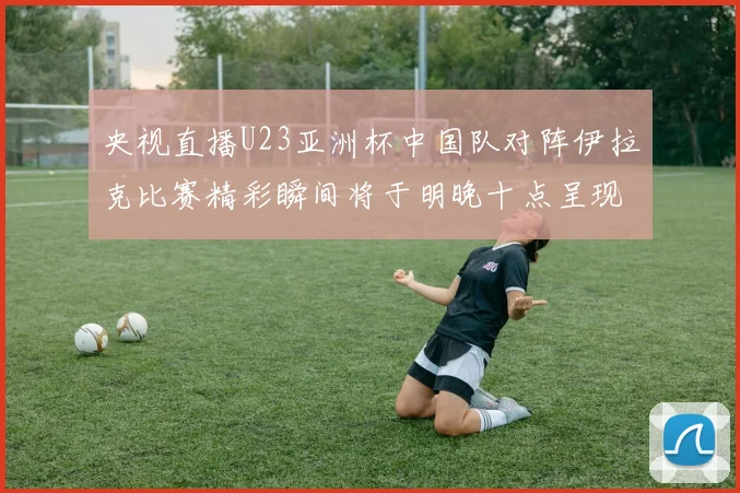 央视直播U23亚洲杯中国队对阵伊拉克比赛精彩瞬间将于明晚十点呈现