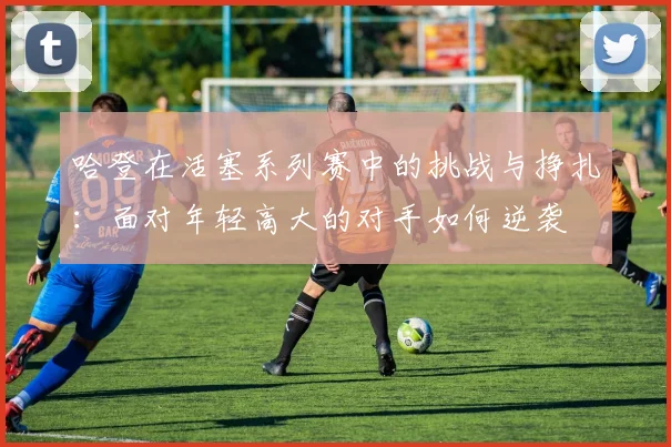 哈登在活塞系列赛中的挑战与挣扎：面对年轻高大的对手如何逆袭
