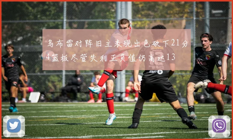 乌布雷对阵旧主表现出色砍下21分4篮板尽管失利正负值仍高达13
