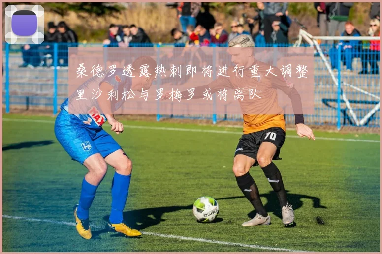 桑德罗透露热刺即将进行重大调整里沙利松与罗梅罗或将离队