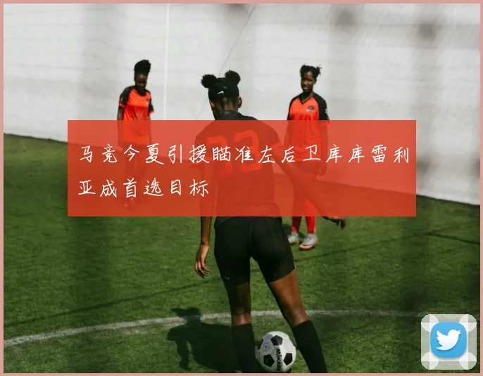 马竞今夏引援瞄准左后卫库库雷利亚成首选目标