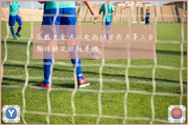 范戴克全力以赴战切尔西力争三分期待锁定欧冠资格
