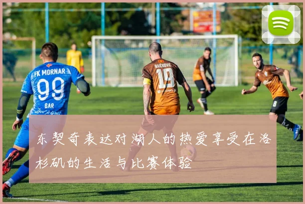 东契奇表达对湖人的热爱享受在洛杉矶的生活与比赛体验
