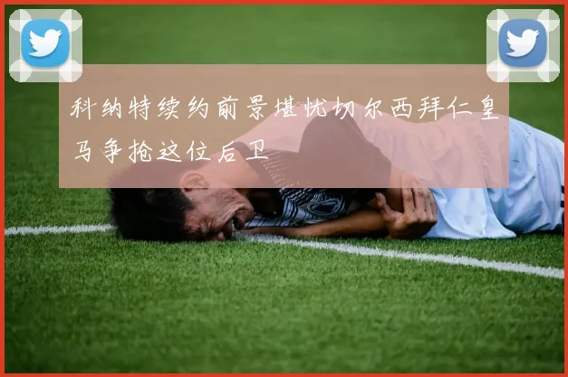 科纳特续约前景堪忧切尔西拜仁皇马争抢这位后卫
