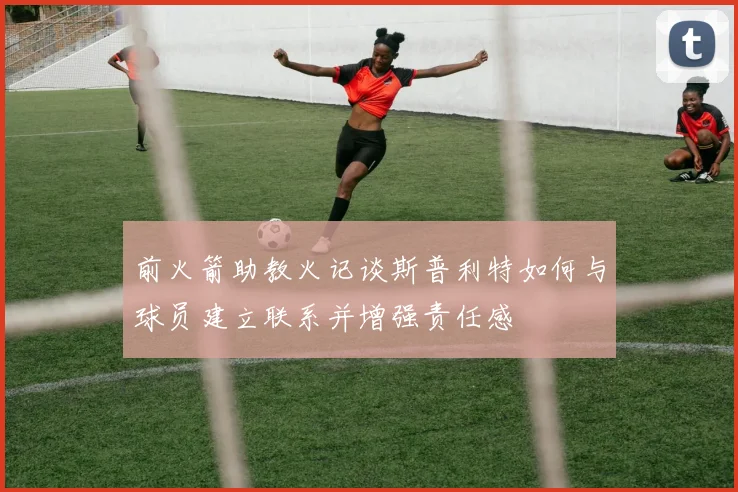 前火箭助教火记谈斯普利特如何与球员建立联系并增强责任感