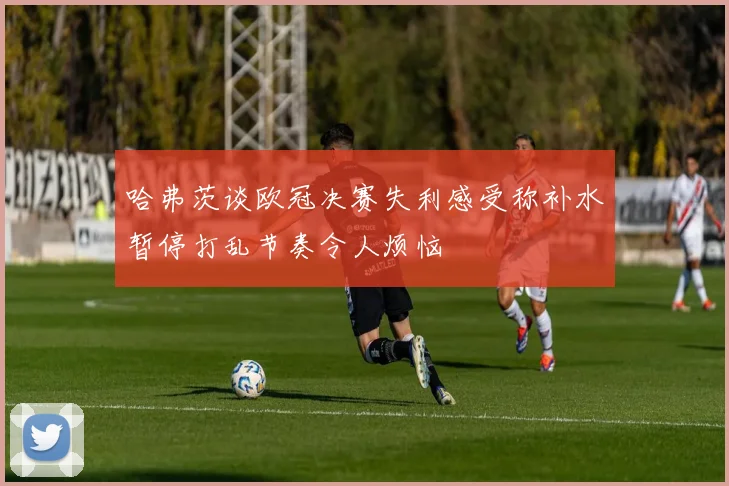 哈弗茨谈欧冠决赛失利感受称补水暂停打乱节奏令人烦恼