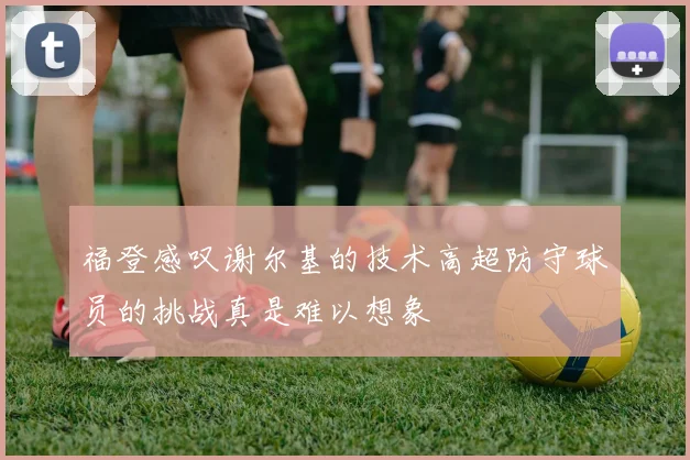 福登感叹谢尔基的技术高超防守球员的挑战真是难以想象