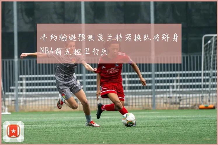 乔约翰逊预测莫兰特若换队将跻身NBA前五控卫行列
