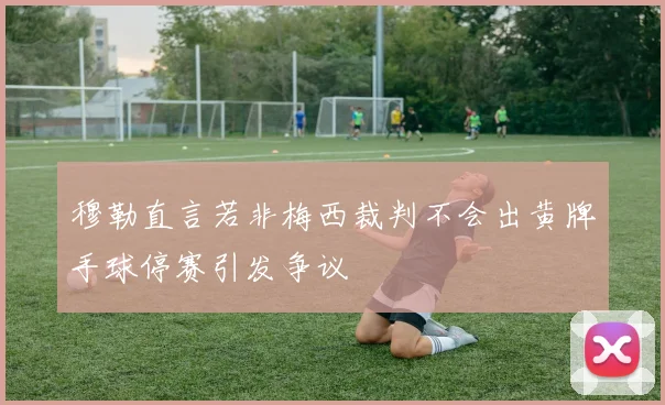 穆勒直言若非梅西裁判不会出黄牌手球停赛引发争议