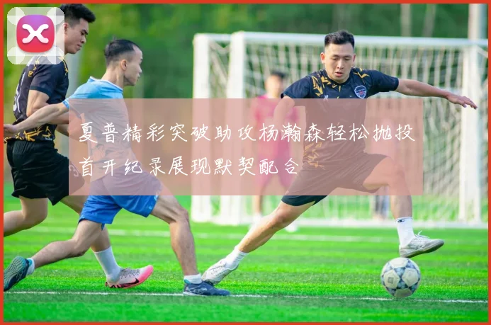 夏普精彩突破助攻杨瀚森轻松抛投首开纪录展现默契配合