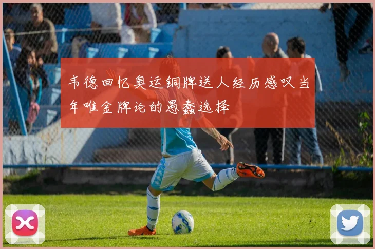 韦德回忆奥运铜牌送人经历感叹当年唯金牌论的愚蠢选择