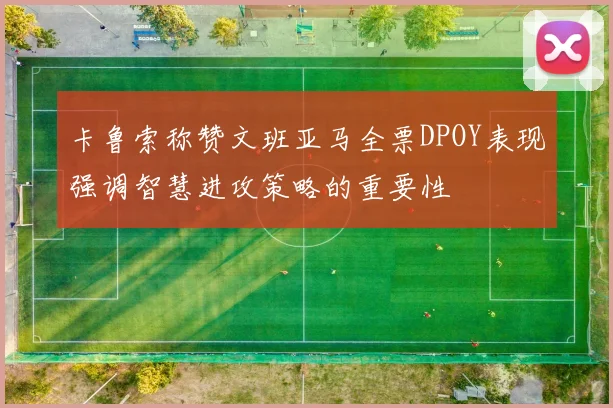 卡鲁索称赞文班亚马全票DPOY表现强调智慧进攻策略的重要性