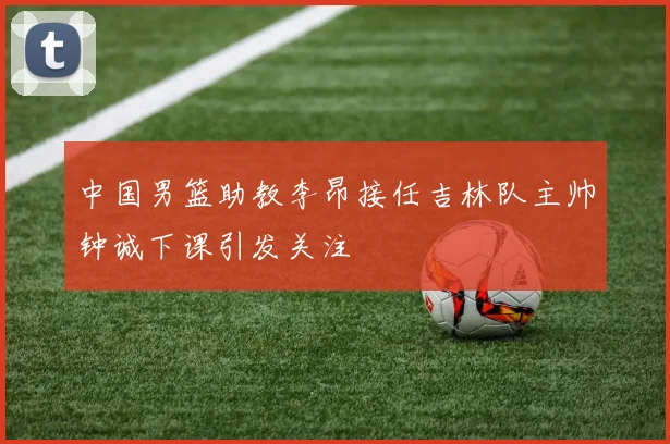中国男篮助教李昂接任吉林队主帅钟诚下课引发关注
