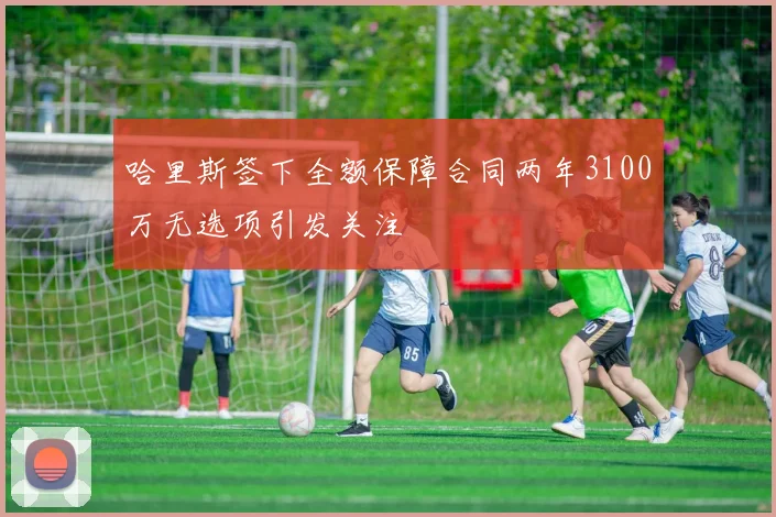 哈里斯签下全额保障合同两年3100万无选项引发关注