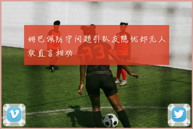 姆巴佩防守问题引队友隐忧却无人敢直言相劝