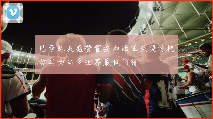 巴萨队友盛赞霍安加西亚表现惊艳称其为当今世界最佳门将