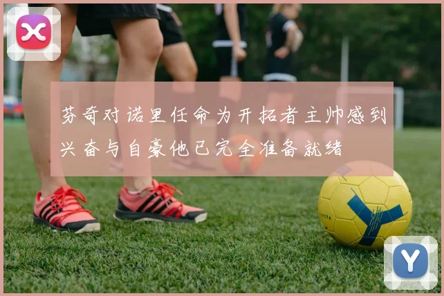 芬奇对诺里任命为开拓者主帅感到兴奋与自豪他已完全准备就绪