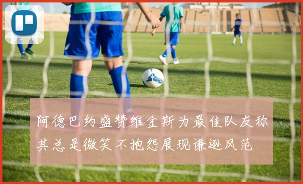 阿德巴约盛赞维金斯为最佳队友称其总是微笑不抱怨展现谦逊风范